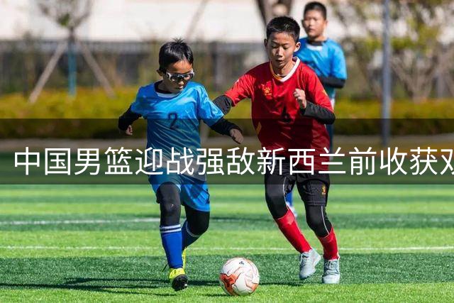中国男篮迎战强敌新西兰前收获双重利好